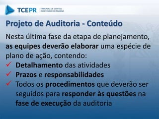 Nesta última fase da etapa de planejamento,
as equipes deverão elaborar uma espécie de
plano de ação, contendo:
 Detalhamento das atividades
 Prazos e responsabilidades
 Todos os procedimentos que deverão ser
seguidos para responder às questões na
fase de execução da auditoria
Projeto de Auditoria - Conteúdo
 