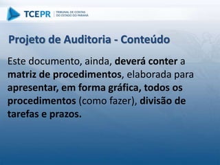 Este documento, ainda, deverá conter a
matriz de procedimentos, elaborada para
apresentar, em forma gráfica, todos os
procedimentos (como fazer), divisão de
tarefas e prazos.
Projeto de Auditoria - Conteúdo
 