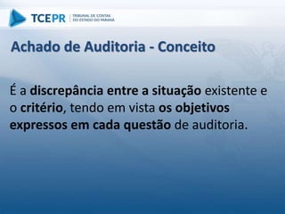É a discrepância entre a situação existente e
o critério, tendo em vista os objetivos
expressos em cada questão de auditoria.
Achado de Auditoria - Conceito
 