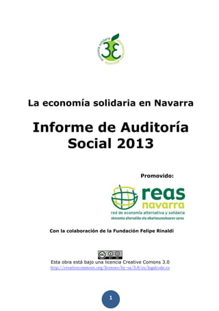 1
La economía solidaria en Navarra
Informe de Auditoría
Social 2013
Promovido:
Con la colaboración de la Fundación Felipe Rinaldi
Esta obra está bajo una licencia Creative Comons 3.0
http://creativecommons.org/licenses/by-sa/3.0/es/legalcode.es
 