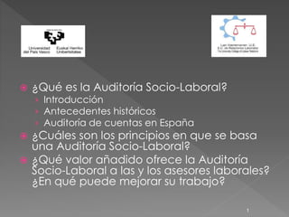  ¿Qué es la Auditoría Socio-Laboral?
› Introducción
› Antecedentes históricos
› Auditoría de cuentas en España
 ¿Cuáles son los principios en que se basa
una Auditoría Socio-Laboral?
 ¿Qué valor añadido ofrece la Auditoría
Socio-Laboral a las y los asesores laborales?
¿En qué puede mejorar su trabajo?
1
 