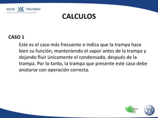 CALCULOS
CASO 1
Este es el caso más frecuente e indica que la trampa hace
bien su función, manteniendo el vapor antes de la trampa y
dejando fluir únicamente el condensado, después de la
trampa. Por lo tanto, la trampa que presente este caso debe
anotarse con operación correcta.
 