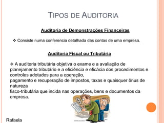 TIPOS DE AUDITORIA
Auditoria de Demonstrações Financeiras
 Consiste numa conferencia detalhada das contas de uma empresa.
Auditoria Fiscal ou Tributária
 A auditoria tributária objetiva o exame e a avaliação de
planejamento tributário e a eficiência e eficácia dos procedimentos e
controles adotados para a operação,
pagamento e recuperação de impostos, taxas e quaisquer ônus de
natureza
fisco-tributária que incida nas operações, bens e documentos da
empresa.
Rafaela
 