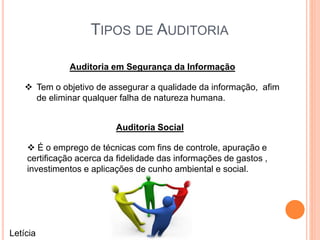 TIPOS DE AUDITORIA
Auditoria em Segurança da Informação
 Tem o objetivo de assegurar a qualidade da informação, afim
de eliminar qualquer falha de natureza humana.
Auditoria Social
 É o emprego de técnicas com fins de controle, apuração e
certificação acerca da fidelidade das informações de gastos ,
investimentos e aplicações de cunho ambiental e social.
Letícia
 