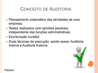 CONCEITO DE AUDITORIA
 Planejamento sistemático das atividades de uma
empresa;
 Testes realizados com opiniões pessoais,
independente das funções administrativas;
 Escrituração contábil
 Duas técnicas de execução, sendo essas: Auditoria
Interna e Auditoria Externa
Paloma
 