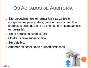 OS ACHADOS DE AUDITORIA
 São procedimentos empresariais realizados e
comprovados pelo auditor, onde o mesmo modifica
critérios fixados que não se encaixam no planejamento
empresarial.
 Seus requisitos básicos são:
 Mostrar a relevância do fato;
 Ser objetivo;
 Amparar as conclusões e recomendações.
Letícia
 