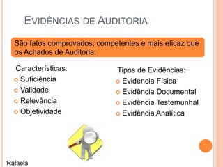EVIDÊNCIAS DE AUDITORIA
Características:
 Suficiência
 Validade
 Relevância
 Objetividade
Tipos de Evidências:
 Evidencia Física
 Evidência Documental
 Evidência Testemunhal
 Evidência Analítica
São fatos comprovados, competentes e mais eficaz que
os Achados de Auditoria.
Rafaela
 