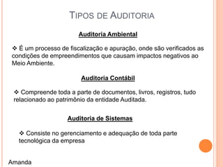 TIPOS DE AUDITORIA
Auditoria Ambiental
 É um processo de fiscalização e apuração, onde são verificados as
condições de empreendimentos que causam impactos negativos ao
Meio Ambiente.
Auditoria Contábil
 Compreende toda a parte de documentos, livros, registros, tudo
relacionado ao patrimônio da entidade Auditada.
Auditoria de Sistemas
 Consiste no gerenciamento e adequação de toda parte
tecnológica da empresa
Amanda
 