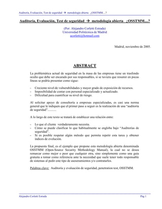 Auditoría, Evaluación, Test de seguridad ! metodología abierta ¿OSSTMM....?
Alejandro Corletti Estrada Pág 1
Auditoría, Evaluación, Test de seguridad !!!! metodología abierta ¿OSSTMM....?
(Por: Alejandro Corletti Estrada)
Universidad Politécnica de Madrid
acorletti@hotmail.com
Madrid, noviembre de 2005.
ABSTRACT
La problemática actual de seguridad en la masa de las empresas tiene un trasfondo
oculto que debe ser encarado por sus responsables, si se tuviera que resumir en pocas
líneas se podría presentar como sigue:
- Creciente nivel de vulnerabilidades y mayor grado de exposición de recursos.
- Imposibilidad de contar con personal especializado y actualizado.
- Dificultad para cuantificar su nivel de riesgo.
Al solicitar apoyo de consultoría a empresas especializadas, es casi una norma
general que le indiquen que el primer paso a seguir es la realización de una “auditoría
de seguridad”...........
A lo largo de este texto se tratará de establecer una relación entre:
- Lo que el cliente verdaderamente necesita.
- Cómo se puede clasificar lo que habitualmente se engloba bajo “Auditorías de
seguridad”.
- Si es posible respetar algún método que permita repetir esta tarea y obtener
índices de evolución.
La propuesta final, es el ejemplo que propone esta metodología abierta denominada
OSSTMM (Open-Source Security Methodology Manual), la cual no se desea
remarcar como mejor o peor que cualquier otra, sino simplemente como una guía
gratuita a tomar como referencia ante la necesidad que suele tener todo responsable
de sistemas al pedir este tipo de asesoramientos y/o contratarlos.
Palabras clave: Auditoría y evaluación de seguridad, penetration test, OSSTMM.
 