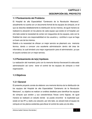 CAPÍTULO 1
DESCRIPCIÓN DEL PROYECTO
1.1 Planteamiento del Problema
El Hospital de alta Especialidad “Centenario de la Revolución Mexicana”,
actualmente no cuenta con un documento formal de los equipos de cómputo, en el
que se describa detalladamente la distribución de los mismos, de igual manera se
realizará la ubicación en los planos de cada equipo que existe en el hospital, por
otro lado existe la necesidad de contar con resguardos de los equipos, esto con la
finalidad de crear una responsabilidad en los usuarios y contribuir a que se haga
un buen uso de los mismos.
Debido a la necesidad de ofrecer un mejor servicio se plasmará una memoria
técnica, dando a conocer una excelente administración dentro del área de
informática, la cual brindará una mejor organización para el administrador, ya que
el usuario contara con un mejor servicio.

1.2 Planteamiento de la(s) hipótesis
La realización del inventario junto con la memoria técnica favorecerá la adecuada
administración así como

tener el control de los equipos de cómputo a nivel

organización.

1.3 Objetivos
1.3.1 General
El presente proyecto consta de elaborar una memoria técnica de la distribución de
los equipos del Hospital de alta Especialidad “Centenario de la Revolución
Mexicana”, su objetivo es realizar un análisis detallado para identificar los equipos
de cómputo que existen y sus características físicas como lógicas, de igual
manera se realizará un estudio donde se pueda encontrar la duplicidad que
existe en las IP‟s y darle una solución, por otro lado, se ubicará todo el equipo de
cómputo en los planos existentes para llevar el control de cada uno de ellos.

Adriana Isabel Cabrera Hernández

|

1

 