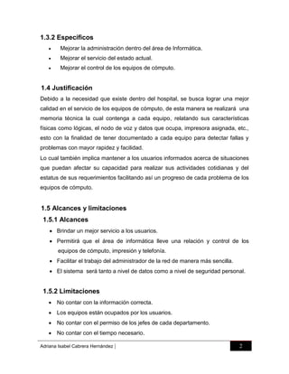 1.3.2 Específicos


Mejorar la administración dentro del área de Informática.



Mejorar el servicio del estado actual.



Mejorar el control de los equipos de cómputo.

1.4 Justificación
Debido a la necesidad que existe dentro del hospital, se busca lograr una mejor
calidad en el servicio de los equipos de cómputo, de esta manera se realizará una
memoria técnica la cual contenga a cada equipo, relatando sus características
físicas como lógicas, el nodo de voz y datos que ocupa, impresora asignada, etc.,
esto con la finalidad de tener documentado a cada equipo para detectar fallas y
problemas con mayor rapidez y facilidad.
Lo cual también implica mantener a los usuarios informados acerca de situaciones
que puedan afectar su capacidad para realizar sus actividades cotidianas y del
estatus de sus requerimientos facilitando así un progreso de cada problema de los
equipos de cómputo.

1.5 Alcances y limitaciones
1.5.1 Alcances
 Brindar un mejor servicio a los usuarios.
 Permitirá que el área de informática lleve una relación y control de los
equipos de cómputo, impresión y telefonía.
 Facilitar el trabajo del administrador de la red de manera más sencilla.
 El sistema será tanto a nivel de datos como a nivel de seguridad personal.

1.5.2 Limitaciones
 No contar con la información correcta.
 Los equipos están ocupados por los usuarios.
 No contar con el permiso de los jefes de cada departamento.
 No contar con el tiempo necesario.
Adriana Isabel Cabrera Hernández

|

2

 