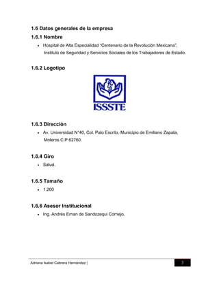 1.6 Datos generales de la empresa
1.6.1 Nombre


Hospital de Alta Especialidad “Centenario de la Revolución Mexicana”,
Instituto de Seguridad y Servicios Sociales de los Trabajadores de Estado.

1.6.2 Logotipo

1.6.3 Dirección


Av. Universidad N°40, Col. Palo Escrito, Municipio de Emiliano Zapata,
Moleros C.P 62760.

1.6.4 Giro


Salud.

1.6.5 Tamaño


1.200

1.6.6 Asesor Institucional


Ing. Andrés Ernan de Sandozequi Cornejo.

Adriana Isabel Cabrera Hernández

|

3

 