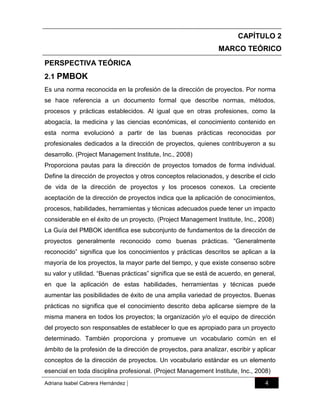 CAPÍTULO 2
MARCO TEÓRICO
PERSPECTIVA TEÓRICA
2.1 PMBOK
Es una norma reconocida en la profesión de la dirección de proyectos. Por norma
se hace referencia a un documento formal que describe normas, métodos,
procesos y prácticas establecidos. Al igual que en otras profesiones, como la
abogacía, la medicina y las ciencias económicas, el conocimiento contenido en
esta norma evolucionó a partir de las buenas prácticas reconocidas por
profesionales dedicados a la dirección de proyectos, quienes contribuyeron a su
desarrollo. (Project Management Institute, Inc., 2008)
Proporciona pautas para la dirección de proyectos tomados de forma individual.
Define la dirección de proyectos y otros conceptos relacionados, y describe el ciclo
de vida de la dirección de proyectos y los procesos conexos. La creciente
aceptación de la dirección de proyectos indica que la aplicación de conocimientos,
procesos, habilidades, herramientas y técnicas adecuados puede tener un impacto
considerable en el éxito de un proyecto. (Project Management Institute, Inc., 2008)
La Guía del PMBOK identifica ese subconjunto de fundamentos de la dirección de
proyectos generalmente reconocido como buenas prácticas. “Generalmente
reconocido” significa que los conocimientos y prácticas descritos se aplican a la
mayoría de los proyectos, la mayor parte del tiempo, y que existe consenso sobre
su valor y utilidad. “Buenas prácticas” significa que se está de acuerdo, en general,
en que la aplicación de estas habilidades, herramientas y técnicas puede
aumentar las posibilidades de éxito de una amplia variedad de proyectos. Buenas
prácticas no significa que el conocimiento descrito deba aplicarse siempre de la
misma manera en todos los proyectos; la organización y/o el equipo de dirección
del proyecto son responsables de establecer lo que es apropiado para un proyecto
determinado. También proporciona y promueve un vocabulario común en el
ámbito de la profesión de la dirección de proyectos, para analizar, escribir y aplicar
conceptos de la dirección de proyectos. Un vocabulario estándar es un elemento
esencial en toda disciplina profesional. (Project Management Institute, Inc., 2008)
Adriana Isabel Cabrera Hernández

|

4

 