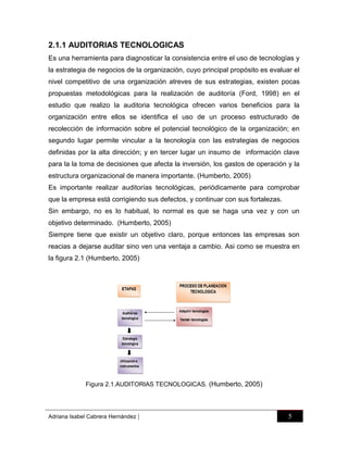 2.1.1 AUDITORIAS TECNOLOGICAS
Es una herramienta para diagnosticar la consistencia entre el uso de tecnologías y
la estrategia de negocios de la organización, cuyo principal propósito es evaluar el
nivel competitivo de una organización atreves de sus estrategias, existen pocas
propuestas metodológicas para la realización de auditoría (Ford, 1998) en el
estudio que realizo la auditoria tecnológica ofrecen varios beneficios para la
organización entre ellos se identifica el uso de un proceso estructurado de
recolección de información sobre el potencial tecnológico de la organización; en
segundo lugar permite vincular a la tecnología con las estrategias de negocios
definidas por la alta dirección; y en tercer lugar un insumo de información clave
para la la toma de decisiones que afecta la inversión, los gastos de operación y la
estructura organizacional de manera importante. (Humberto, 2005)
Es importante realizar auditorías tecnológicas, periódicamente para comprobar
que la empresa está corrigiendo sus defectos, y continuar con sus fortalezas.
Sin embargo, no es lo habitual, lo normal es que se haga una vez y con un
objetivo determinado. (Humberto, 2005)
Siempre tiene que existir un objetivo claro, porque entonces las empresas son
reacias a dejarse auditar sino ven una ventaja a cambio. Asi como se muestra en
la figura 2.1 (Humberto, 2005)

Figura 2.1.AUDITORIAS TECNOLOGICAS. (Humberto, 2005)

Adriana Isabel Cabrera Hernández

|

5

 