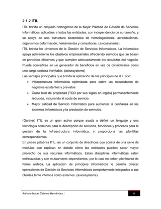 2.1.2 ITIL
ITIL brinda un conjunto homogéneo de la Mejor Práctica de Gestión de Servicios
Informáticos aplicables a todas las entidades, con independencia de su tamaño, y
se apoya en una estructura sistemática de homologaciones, acreditaciones,
organismos deformación, herramientas y consultoras. (axiossystems)
ITIL brinda los cimientos de la Gestión de Servicios Informáticos. La informática
apoya activamente los objetivos empresariales ofreciendo servicios que se basan
en principios eficientes y que cumplen adecuadamente los requisitos del negocio.
Puede convertirse en un generador de beneficios en vez de considerarse como
una carga costosa inevitable. (axiossystems)
Las ventajas principales que brinda la aplicación de los principios de ITIL son:
 Infraestructura informática optimizada para cubrir las necesidades de
negocios existentes y previstas
 Coste total de propiedad (TCO por sus siglas en inglés) permanentemente
reducido, incluyendo el coste de servicio.
 Mayor calidad de Servicio Informático para aumentar la confianza en los
sistemas informáticos y la prestación de servicios.

(Gartner) ITIL es un gran activo porque ayuda a definir un lenguaje y una
tecnología comunes para la descripción de servicios, funciones y procesos para la
gestión

de

la

infraestructura

informática,

y

proporciona

las

plantillas

correspondientes.
En pocas palabras ITIL, es un conjunto de directrices que consta de una serie de
módulos que explican en detalle cómo las entidades pueden sacar mayor
provecho de sus recursos informáticos. Estas disciplinas informáticas están
entrelazadas y son mutuamente dependientes, por lo cual no deben plantearse de
forma aislada. La aplicación de principios informáticos le permite ofrecer
operaciones de Gestión de Servicios Informáticos completamente integrados a sus
clientes tanto internos como externos. (axiossystems)

Adriana Isabel Cabrera Hernández

|

6

 