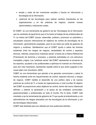  escala y coste de las inversiones actuales y futuras en información y
tecnologías de la información;


potencial de las tecnologías para realizar cambios importantes en las
organizaciones

y

en

las

prácticas

de

negocio,

creando

nuevas

oportunidades y reduciendo costes.
El COBIT, es una herramienta de gobierno de las Tecnologías de la Información
que ha cambiado de igual forma que lo ha hecho el trabajo de los profesionales de
TI. La misión del COBIT: buscar, desarrollar, publicar y promover un autoritario y
actualizado conjunto internacional de objetivos de control de tecnologías de la
información, generalmente aceptadas, para el uso diario por parte de gestores de
negocio y auditores. Señalaremos que el COBIT ayuda a salvar las brechas
existentes entre los riesgos de negocio, necesidades de control y aspectos
técnicos. Además, proporciona "prácticas sanas" a través de un Marco Referencial
(Framework) de dominios y procesos, y presenta actividades en una estructura
manejable y lógica. Las “prácticas sanas” del COBIT representan el consenso de
los expertos, ayudarán a los profesionales a optimizar la inversión en información,
pero aún más importante, representan aquello sobre lo que serán juzgados si las
cosas salen mal. (Humberto, 2005)
COBIT es una herramienta que permite a los gerentes comunicarse y salvar la
brecha existente entre los requerimientos de control, aspectos técnicos y riesgos
de negocio. COBIT habilita el desarrollo de una política clara y de buenas
prácticas de control de TI, a través de organizaciones a nivel mundial. El objetivo
del COBIT es proporcionar estos objetivos de control, dentro del marco referencial
definido, y obtener la aprobación y el apoyo de las entidades comerciales,
gubernamentales y profesionales en todo el mundo. Por lo tanto, COBIT está
orientado a ser la herramienta de gobierno de TI que ayude al entendimiento y a la
administración de riesgos asociados con las tecnologías de la información y con
las tecnologías relacionadas.
COBIT está diseñado para ser utilizado por tres audiencias distintas:

Adriana Isabel Cabrera Hernández

|

8

 