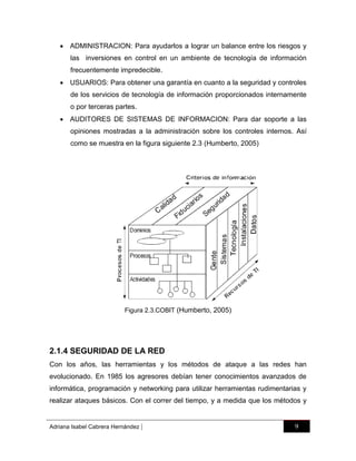  ADMINISTRACION: Para ayudarlos a lograr un balance entre los riesgos y
las inversiones en control en un ambiente de tecnología de información
frecuentemente impredecible.
 USUARIOS: Para obtener una garantía en cuanto a la seguridad y controles
de los servicios de tecnología de información proporcionados internamente
o por terceras partes.
 AUDITORES DE SISTEMAS DE INFORMACION: Para dar soporte a las
opiniones mostradas a la administración sobre los controles internos. Así
como se muestra en la figura siguiente 2.3 (Humberto, 2005)

Figura 2.3.COBIT (Humberto, 2005)

2.1.4 SEGURIDAD DE LA RED
Con los años, las herramientas y los métodos de ataque a las redes han
evolucionado. En 1985 los agresores debían tener conocimientos avanzados de
informática, programación y networking para utilizar herramientas rudimentarias y
realizar ataques básicos. Con el correr del tiempo, y a medida que los métodos y

Adriana Isabel Cabrera Hernández

|

9

 