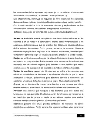 las herramientas de los agresores mejoraban, ya no necesitaban el mismo nivel
avanzado de conocimientos. (Curricula CCNA Exploration 4.0)
Esto efectivamente, disminuyó los requisitos de nivel inicial para los agresores.
Quienes antes no hubieran cometido delitos informáticos, ahora pueden hacerlo.
Con la evolución de los tipos de amenazas, ataques y explotaciones, se han
acuñado varios términos para describir a las personas involucradas.
Estos son algunos de los términos más comunes: (Curriculas Exploration4)

Hacker de sombrero blanco: una persona que busca vulnerabilidades en los
sistemas o en las redes y, a continuación, informa estas vulnerabilidades a los
propietarios del sistema para que las arreglen. Son éticamente opuestos al abuso
de los sistemas informáticos. Por lo general, un hacker de sombrero blanco se
concentra en proporcionar seguridad a los sistemas informáticos, mientras que a
un hacker de sombrero negro (el opuesto) le gustaría entrar por la fuerza en ellos.
Hacker: es un término general que se ha utilizado históricamente para describir a
un experto en programación. Recientemente, este término se ha utilizado con
frecuencia con un sentido negativo, para describir a una persona que intenta
obtener acceso no autorizado a los recursos de la red con intención maliciosa.
Hacker de sombrero negro: otro término que se aplica a las personas que
utilizan su conocimiento de las redes o los sistemas informáticos que no están
autorizados a utilizar, generalmente para beneficio personal o económico. Un
cracker es un ejemplo de hacker de sombrero negro. (Curriculas Exploration4)
Cracker: es un término más preciso para describir a una persona que intenta
obtener acceso no autorizado a los recursos de la red con intención maliciosa.
Phreaker: una persona que manipula la red telefónica para que realice una
función que no está permitida. Un objetivo común del phreaking es ingresar en la
red telefónica, por lo general a través de un teléfono público, para realizar
llamadas de larga distancia gratuitas. (Curriculas Exploration4)
Spammer: persona que envía grandes cantidades de mensajes de correo
electrónico no solicitado. Por lo general, los spammers utilizan virus para tomar

Adriana Isabel Cabrera Hernández

|

10

 
