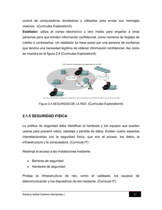 control de computadoras domésticas y utilizarlas para enviar sus mensajes
masivos. (Curriculas Exploration4)
Estafador: utiliza el correo electrónico u otro medio para engañar a otras
personas para que brinden información confidencial, como números de tarjetas de
crédito o contraseñas. Un estafador se hace pasar por una persona de confianza
que tendría una necesidad legítima de obtener información confidencial. Así como
se muestra en la figura 2.4 (Curriculas Exploration4)

Figura 2.4.SEGURIDAD DE LA RED. (Curriculas Exploration4)

2.1.5 SEGURIDAD FISICA
La política de seguridad debe identificar el hardware y los equipos que pueden
usarse para prevenir robos, sabotaje y pérdida de datos. Existen cuatro aspectos
interrelacionados con la seguridad física, que son el acceso, los datos, la
infraestructura y la computadora. (Curricula IT)
Restrinja el acceso a las instalaciones mediante:


Barreras de seguridad



Hardware de seguridad

Proteja

la

infraestructura

de

red,

como

el

cableado,

los

equipos

de

telecomunicación y los dispositivos de red mediante: (Curricula IT)

Adriana Isabel Cabrera Hernández

|

11

 