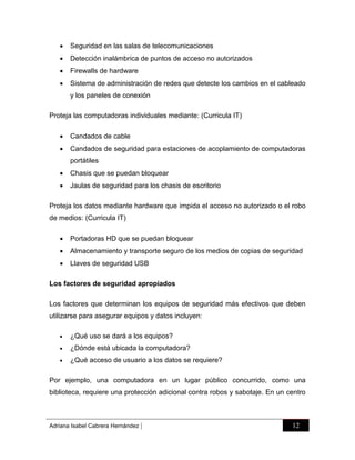

Seguridad en las salas de telecomunicaciones



Detección inalámbrica de puntos de acceso no autorizados



Firewalls de hardware



Sistema de administración de redes que detecte los cambios en el cableado
y los paneles de conexión

Proteja las computadoras individuales mediante: (Curricula IT)


Candados de cable



Candados de seguridad para estaciones de acoplamiento de computadoras
portátiles



Chasis que se puedan bloquear



Jaulas de seguridad para los chasis de escritorio

Proteja los datos mediante hardware que impida el acceso no autorizado o el robo
de medios: (Curricula IT)


Portadoras HD que se puedan bloquear



Almacenamiento y transporte seguro de los medios de copias de seguridad



Llaves de seguridad USB

Los factores de seguridad apropiados
Los factores que determinan los equipos de seguridad más efectivos que deben
utilizarse para asegurar equipos y datos incluyen:


¿Qué uso se dará a los equipos?



¿Dónde está ubicada la computadora?



¿Qué acceso de usuario a los datos se requiere?

Por ejemplo, una computadora en un lugar público concurrido, como una
biblioteca, requiere una protección adicional contra robos y sabotaje. En un centro

Adriana Isabel Cabrera Hernández

|

12

 