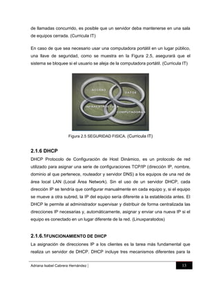 de llamadas concurrido, es posible que un servidor deba mantenerse en una sala
de equipos cerrada. (Curricula IT)
En caso de que sea necesario usar una computadora portátil en un lugar público,
una llave de seguridad, como se muestra en la Figura 2.5, asegurará que el
sistema se bloquee si el usuario se aleja de la computadora portátil. (Curricula IT)

Figura 2.5 SEGURIDAD FISICA. (Curricula IT)

2.1.6 DHCP
DHCP Protocolo de Configuración de Host Dinámico, es un protocolo de red
utilizado para asignar una serie de configuraciones TCP/IP (dirección IP, nombre,
dominio al que pertenece, routeador y servidor DNS) a los equipos de una red de
área local LAN (Local Área Network). Sin el uso de un servidor DHCP, cada
dirección IP se tendría que configurar manualmente en cada equipo y, si el equipo
se mueve a otra subred, la IP del equipo sería diferente a la establecida antes. El
DHCP le permite al administrador supervisar y distribuir de forma centralizada las
direcciones IP necesarias y, automáticamente, asignar y enviar una nueva IP si el
equipo es conectado en un lugar diferente de la red. (Linuxparatodos)

2.1.6.1FUNCIONAMIENTO DE DHCP
La asignación de direcciones IP a los clientes es la tarea más fundamental que
realiza un servidor de DHCP. DHCP incluye tres mecanismos diferentes para la
Adriana Isabel Cabrera Hernández

|

13

 