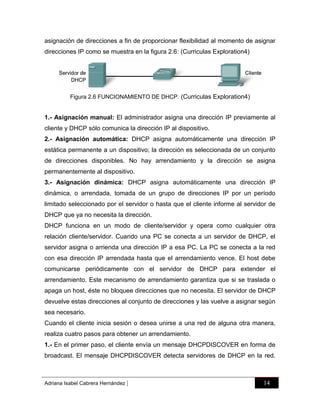 asignación de direcciones a fin de proporcionar flexibilidad al momento de asignar
direcciones IP como se muestra en la figura 2.6: (Curriculas Exploration4)

Figura 2.6 FUNCIONAMIENTO DE DHCP. (Curriculas Exploration4)

1.- Asignación manual: El administrador asigna una dirección IP previamente al
cliente y DHCP sólo comunica la dirección IP al dispositivo.
2.- Asignación automática: DHCP asigna automáticamente una dirección IP
estática permanente a un dispositivo; la dirección es seleccionada de un conjunto
de direcciones disponibles. No hay arrendamiento y la dirección se asigna
permanentemente al dispositivo.
3.- Asignación dinámica: DHCP asigna automáticamente una dirección IP
dinámica, o arrendada, tomada de un grupo de direcciones IP por un período
limitado seleccionado por el servidor o hasta que el cliente informe al servidor de
DHCP que ya no necesita la dirección.
DHCP funciona en un modo de cliente/servidor y opera como cualquier otra
relación cliente/servidor. Cuando una PC se conecta a un servidor de DHCP, el
servidor asigna o arrienda una dirección IP a esa PC. La PC se conecta a la red
con esa dirección IP arrendada hasta que el arrendamiento vence. El host debe
comunicarse periódicamente con el servidor de DHCP para extender el
arrendamiento. Este mecanismo de arrendamiento garantiza que si se traslada o
apaga un host, éste no bloquee direcciones que no necesita. El servidor de DHCP
devuelve estas direcciones al conjunto de direcciones y las vuelve a asignar según
sea necesario.
Cuando el cliente inicia sesión o desea unirse a una red de alguna otra manera,
realiza cuatro pasos para obtener un arrendamiento.
1.- En el primer paso, el cliente envía un mensaje DHCPDISCOVER en forma de
broadcast. El mensaje DHCPDISCOVER detecta servidores de DHCP en la red.

Adriana Isabel Cabrera Hernández

|

14

 