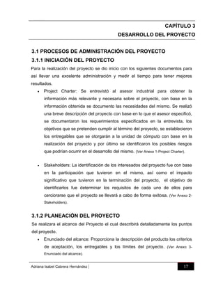 CAPÍTULO 3
DESARROLLO DEL PROYECTO
3.1 PROCESOS DE ADMINISTRACIÓN DEL PROYECTO
3.1.1 INICIACIÓN DEL PROYECTO
Para la realización del proyecto se dio inicio con los siguientes documentos para
así llevar una excelente administración y medir el tiempo para tener mejores
resultados.


Project Charter: Se entrevistó al asesor industrial para obtener la
información más relevante y necesaria sobre el proyecto, con base en la
información obtenida se documento las necesidades del mismo. Se realizó
una breve descripción del proyecto con base en lo que el asesor especificó,
se documentaron los requerimientos especificados en la entrevista, los
objetivos que se pretenden cumplir al término del proyecto, se establecieron
los entregables que se otorgarán a la unidad de cómputo con base en la
realización del proyecto y por último se identificaron los posibles riesgos
que podrían ocurrir en el desarrollo del mismo. (Ver Anexo 1-Project Charter).



Stakeholders: La identificación de los interesados del proyecto fue con base
en la participación que tuvieron en el mismo, así como el impacto
significativo que tuvieron en la terminación del proyecto,

el objetivo de

identificarlos fue determinar los requisitos de cada uno de ellos para
cerciorarse que el proyecto se llevará a cabo de forma exitosa. (Ver Anexo 2Stakeholders).

3.1.2 PLANEACIÓN DEL PROYECTO
Se realizara el alcance del Proyecto el cual describirá detalladamente los puntos
del proyecto.


Enunciado del alcance: Proporciona la descripción del producto los criterios
de aceptación, los entregables y los límites del proyecto. (Ver Anexo 3Enunciado del alcance).

Adriana Isabel Cabrera Hernández

|

17

 