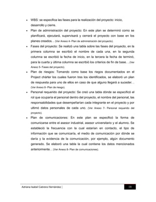 

WBS: se especifica las fases para la realización del proyecto: inicio,
desarrollo y cierre.



Plan de administración del proyecto: En este plan se determinó como se
planificará, ejecutará, supervisará y cerrará el proyecto con base en los
planes creados. . (Ver Anexo 4- Plan de administración del proyecto).



Fases del proyecto: Se realizó una tabla sobre las fases del proyecto, en la
primera columna se escribió el nombre de cada una, en la segunda
columna se escribió la fecha de inicio, en la tercera la fecha de terminó,
para la cuarta y última columna se escribió los criterios de fin de base. . (Ver
Anexo 5- Fases del proyecto).



Plan de riesgos: Tomando como base los riegos documentados en el
Project chárter los cuales fueron tres los identificados, se elaboró un plan
de respuesta para uno de ellos en caso de que alguno llegará a suceder. .
(Ver Anexo 6- Plan de riesgo).



Personal requerido del proyecto: Se creó una tabla dónde se especificó el
rol que ocuparía el personal dentro del proyecto, el nombre del personal, las
responsabilidades que desempeñarían cada integrante en el proyecto y por
ultimó datos personales de cada uno. (Ver Anexo 7- Personal requerido del
proyecto).



Plan de comunicaciones: En este plan se especificó la forma de
comunicarse entre el asesor industrial, asesor universitario y el alumno. Se
estableció la frecuencia con la cual estarían en contacto, el tipo de
información que se comunicaría, el medio de comunicación por dónde se
daría y la evidencia de la comunicación, por ejemplo, algún documento
generado. Se elaboró una tabla la cual contiene los datos mencionados
anteriormente. . (Ver Anexo 8- Plan de comunicaciones).

Adriana Isabel Cabrera Hernández

|

18

 