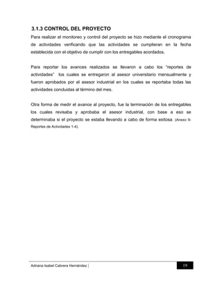 3.1.3 CONTROL DEL PROYECTO
Para realizar el monitoreo y control del proyecto se hizo mediante el cronograma
de actividades verificando que las actividades se cumplieran en la fecha
establecida con el objetivo de cumplir con los entregables acordados.
Para reportar los avances realizados se llevaron a cabo los “reportes de
actividades”

los cuales se entregaron al asesor universitario mensualmente y

fueron aprobados por el asesor industrial en los cuales se reportaba todas las
actividades concluidas al término del mes.

Otra forma de medir el avance al proyecto, fue la terminación de los entregables
los cuales revisaba y aprobaba el asesor industrial, con base a eso se
determinaba si el proyecto se estaba llevando a cabo de forma exitosa . (Anexo 9Reportes de Actividades 1-4).

Adriana Isabel Cabrera Hernández

|

19

 