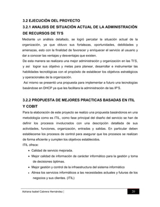 3.2 EJECUCIÓN DEL PROYECTO
3.2.1 ANALISIS DE SITUACIÓN ACTUAL DE LA ADMINISTRACIÓN
DE RECURSOS DE TI’S
Mediante un análisis detallado, se logró percatar la situación actual de la
organización, ya que obtuvo sus fortalezas, oportunidades, debilidades y
amenazas, esto con la finalidad de favorecer y enriquecer el servicio al usuario y
dar a conocer las ventajas y desventajas que existen.
De esta manera se realizara una mejor administración y organización en las TI‟S,
y así lograr sus objetivo y metas para planear, desarrollar e instrumentar las
habilidades tecnológicas con el propósito de establecer los objetivos estratégicos
y operacionales de la organización.
Así mismo se presentó una propuesta para implementar a futuro una tecnologías
basándose en DHCP ya que les facilitara la administración de las IP‟S.

3.2.2 PROPUESTA DE MEJORES PRACTICAS BASADAS EN ITIL
Y COBIT
Para la elaboración de este proyecto se realizo una propuesta basándonos en una
metodología como es ITIL, como fase principal del diseño del servicio se han de
definir los procesos involucrados con una descripción detallada de sus
actividades, funciones, organización, entradas y salidas. En particular deben
establecerse los procesos de control para asegurar que los procesos se realizan
de forma eficiente y cumplen los objetivos establecidos.
ITIL ofrece:
 Calidad de servicio mejorada.
 Mejor calidad de información de carácter informático para la gestión y toma
de decisiones óptimas.
 Mejor gestión y control de la infraestructura del sistema informático


Alinea los servicios informáticos a las necesidades actuales y futuras de los
negocios y sus clientes. (ITIL)

Adriana Isabel Cabrera Hernández

|

20

 