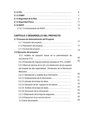 2.1.2 ITIL…………………………………………......................................

6

2.1.3 COBIT…………………………………………………………………

7

2.1.4 Seguridad de la Red………………………………………………..

9

2.1.5 Seguridad Física…………………………………………………….

11

2.1.6 DHCP………………………………………………………………….

13

2.1.6.1 Funcionamiento de DHCP……………………………………

13

CAPÍTULO 3 DESARROLLO DEL PROYECTO
3.1 Procesos de Administración del Proyecto
3.1.1 Iniciación del proyecto…………………………………………
3.1.2 Planeación del proyecto……………………………………….
3.1.3 Control del proyecto……………………………………………

17
17
19

3.2 Ejecución del proyecto”
3.2.1 Análisis de situación actual de la administración de
recursos de TI´S………………………………………………………
3.2.2 Propuesta de mejores prácticas basadas en ITIL y COBIT.

20
20

3.2.3 Memoria técnica de la red y la distribución de los equipos
del hospital de alta especialidad “Centenario de la Revolución
Mexicana………………………………………………………………
3.2.3.1 Recolección y análisis de la información…………………

20

3.2.3 .2 Ordenamiento de la Información………………………….

21

3.2.3.3 Llenado de la base de datos……………………………….

21

3.2.3.4 Ubicación de los equipos en los planos………………….

23

3.2.3.5 Análisis de la base de datos……………………………….

24

3.2.3.6 Corrección de la información………………………………

24

3.2.3.7 Elaboración de la hoja de resguardo………………………

25

3.2.3.8 Elaboración de la memoria técnica……………………………..

26

3.3 Cierre del proyecto……………………………………..............

29

 