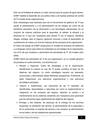 Esto con la finalidad de obtener un mejor servicio para el usuario de igual manera
COBIT habilita el desarrollo de una política clara y de buenas prácticas de control
de TI a través de las organizaciones.
Esta metodología está diseñada para ser la herramienta de gobierno de TI que
ayude al entendimiento y a la administración de los riesgos así como de los
beneficios asociados con la información y sus tecnologías relacionadas. Es un
conjunto de mejores prácticas para la seguridad, la calidad, la eficacia y la
eficiencia en TI que son necesarias para alinear TI con el negocio, identificar
riesgos, entregar valor al negocio, gestionar recursos y medir el desempeño, el
cumplimiento de metas y el nivel de madurez de los procesos de la organización.
El marco de trabajo de COBIT proporciona un modelo de procesos de referencia
y un lenguaje común para todos los implicados en los trabajos de la organización,
con el fin de que visualicen y administren las actividades de TI. (El modelo cobit,
2005)
COBIT define las actividades de TI de una organización, en un modelo genérico
de procesos en cuatro dominios. Los dominios son:
 Planear y Organizar, Cubre las estrategias y de la organización,
identificando la manera en que las TI pueda contribuir al logro de los
objetivos del negocio. La visión estratégica requiere ser planeada,
comunicada y administrada desde diferentes perspectivas. Finalmente, se
debe implementar una estructura organizacional y una estructura
tecnológica apropiada.


Adquirir e Implementar, Las soluciones de las TI necesitan ser
identificadas, desarrolladas o adquiridas así como la implementación e
integración en los procesos del negocio. Además, el cambio y el
mantenimiento de los sistemas existentes son necesarios para garantizar
que las soluciones sigan satisfaciendo los objetivos del negocio.

 Entregar y Dar Soporte, Se preocupa de la entrega de los servicios
requeridos, la prestación del servicio, la administración de la seguridad y
de la continuidad, el soporte del servicio a los usuarios, la administración
de los datos y de las instalaciones operacionales.
Adriana Isabel Cabrera Hernández

|

21

 
