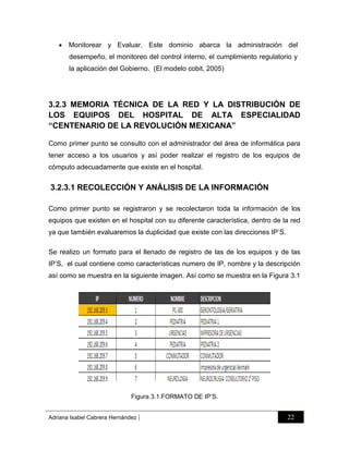  Monitorear y Evaluar. Este dominio abarca la administración del
desempeño, el monitoreo del control interno, el cumplimiento regulatorio y
la aplicación del Gobierno. (El modelo cobit, 2005)

3.2.3 MEMORIA TÉCNICA DE LA RED Y LA DISTRIBUCIÓN DE
LOS EQUIPOS DEL HOSPITAL DE ALTA ESPECIALIDAD
“CENTENARIO DE LA REVOLUCIÓN MEXICANA”
Como primer punto se consulto con el administrador del área de informática para
tener acceso a los usuarios y así poder realizar el registro de los equipos de
cómputo adecuadamente que existe en el hospital.

3.2.3.1 RECOLECCIÓN Y ANÁLISIS DE LA INFORMACIÓN
Como primer punto se registraron y se recolectaron toda la información de los
equipos que existen en el hospital con su diferente característica, dentro de la red
ya que también evaluaremos la duplicidad que existe con las direcciones IP‟S.
Se realizo un formato para el llenado de registro de las de los equipos y de las
IP‟S, el cual contiene como características numero de IP, nombre y la descripción
así como se muestra en la siguiente imagen. Así como se muestra en la Figura 3.1

Figura 3.1.FORMATO DE IP‟S.
Adriana Isabel Cabrera Hernández

|

22

 