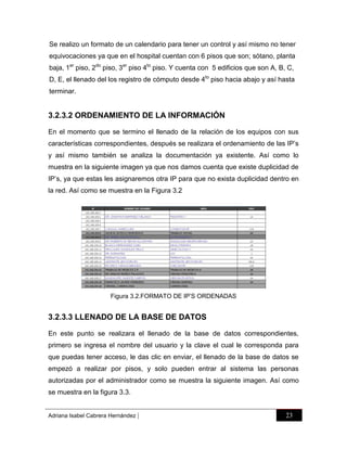 Se realizo un formato de un calendario para tener un control y así mismo no tener
equivocaciones ya que en el hospital cuentan con 6 pisos que son; sótano, planta
baja, 1er piso, 2do piso, 3er piso 4to piso. Y cuenta con 5 edificios que son A, B, C,
D, E, el llenado del los registro de cómputo desde 4to piso hacia abajo y así hasta
terminar.

3.2.3.2 ORDENAMIENTO DE LA INFORMACIÓN
En el momento que se termino el llenado de la relación de los equipos con sus
características correspondientes, después se realizara el ordenamiento de las IP‟s
y así mismo también se analiza la documentación ya existente. Así como lo
muestra en la siguiente imagen ya que nos damos cuenta que existe duplicidad de
IP‟s, ya que estas les asignaremos otra IP para que no exista duplicidad dentro en
la red. Así como se muestra en la Figura 3.2

Figura 3.2.FORMATO DE IP‟S ORDENADAS

3.2.3.3 LLENADO DE LA BASE DE DATOS
En este punto se realizara el llenado de la base de datos correspondientes,
primero se ingresa el nombre del usuario y la clave el cual le corresponda para
que puedas tener acceso, le das clic en enviar, el llenado de la base de datos se
empezó a realizar por pisos, y solo pueden entrar al sistema las personas
autorizadas por el administrador como se muestra la siguiente imagen. Así como
se muestra en la figura 3.3.

Adriana Isabel Cabrera Hernández

|

23

 