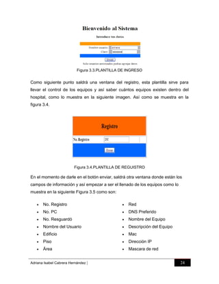 Figura 3.3.PLANTILLA DE INGRESO

Como siguiente punto saldrá una ventana del registro, esta plantilla sirve para
llevar el control de los equipos y así saber cuántos equipos existen dentro del
hospital, como lo muestra en la siguiente imagen. Así como se muestra en la
figura 3.4.

Figura 3.4.PLANTILLA DE REGUISTRO

En el momento de darle en el botón enviar, saldrá otra ventana donde están los
campos de información y así empezar a ser el llenado de los equipos como lo
muestra en la siguiente Figura 3.5 como son:


No. Registro



Red



No. PC



DNS Preferido



No. Resguardó



Nombre del Equipo



Nombre del Usuario



Descripción del Equipo



Edificio



Mac



Piso



Dirección IP



Área



Mascara de red

Adriana Isabel Cabrera Hernández

|

24

 