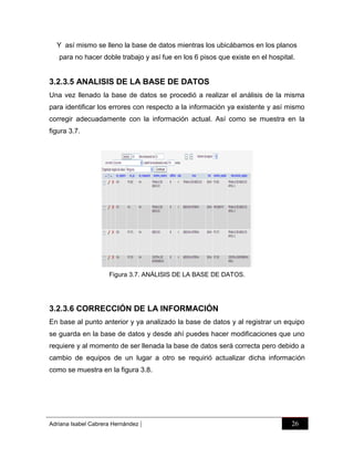 Y así mismo se lleno la base de datos mientras los ubicábamos en los planos
para no hacer doble trabajo y así fue en los 6 pisos que existe en el hospital.

3.2.3.5 ANALISIS DE LA BASE DE DATOS
Una vez llenado la base de datos se procedió a realizar el análisis de la misma
para identificar los errores con respecto a la información ya existente y así mismo
corregir adecuadamente con la información actual. Así como se muestra en la
figura 3.7.

Figura 3.7. ANÁLISIS DE LA BASE DE DATOS.

3.2.3.6 CORRECCIÓN DE LA INFORMACIÓN
En base al punto anterior y ya analizado la base de datos y al registrar un equipo
se guarda en la base de datos y desde ahí puedes hacer modificaciones que uno
requiere y al momento de ser llenada la base de datos será correcta pero debido a
cambio de equipos de un lugar a otro se requirió actualizar dicha información
como se muestra en la figura 3.8.

Adriana Isabel Cabrera Hernández

|

26

 