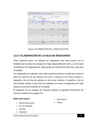 Figura 3.8.CORRECCIÓN DE LA BASE DE DATOS.

3.2.3.7 ELABORACIÓN DE LA HOJA DE RESGUARDO
Como siguiente punto, se realizara los resguardos para cada usuario con la
finalidad que la persona encargada se haga responsable del mismo, por tal razón
se realizaron los resguardos de cada equipo de cómputo de cada área, para todo
el hospital.
Los resguardos se realizaron para cada usuario tomando en cuenta que existen 5
tipos de usuarios los que laboran de lunes a viernes en los turnos matutino y
vespertino, los de fines de semana en los turnos matutino y vespertino y los de
días festivos, debido a esta razón se realizaron al menos 5 resguardos por cada
equipo de cómputo existente en el hospital.
El resguardo de los equipos de cómputo contiene la siguiente información así
como se muestra en la imagen 3.9:
Datos del usuario:


Jornada



Puesto

No. de empleado



Área interna



Nombre del usuario





Ubicación

Adriana Isabel Cabrera Hernández

|

27

 