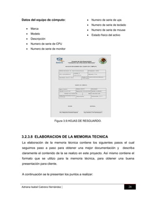 

Numero de serie de ups



Datos del equipo de cómputo:

Numero de serie de teclado



Marca



Numero de serie de mouse



Modelo



Estado físico del activo



Descripción



Numero de serie de CPU



Numero de serie de monitor

Figura 3.9.HOJAS DE RESGUARDO.

3.2.3.8 ELABORACION DE LA MEMORIA TECNICA
La elaboración de la memoria técnica contiene los siguientes pasos el cual
seguimos paso a paso para obtener una mejor documentación y

describa

claramente el contenido de la se realizo en este proyecto. Así mismo contiene el
formato que se utilizo para la memoria técnica, para obtener una buena
presentación para cliente.

A continuación se le presentan los puntos a realizar:

Adriana Isabel Cabrera Hernández

|

28

 