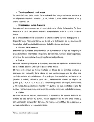  Tamaño del papel y márgenes
La memoria irá en papel blanco de tamaño A-4. Los márgenes han de ajustarse a
las siguientes medidas: superior 2,5 cm, inferior 2,5 cm, lateral interno 3 cm y
lateral externo 3 cm.
 Encabezados y pies de página
Las páginas irán numeradas, en el centro de la parte inferior de la página. Se debe
Enumerar a partir del primer apartado, excluyéndose tanto la portada como el
índice.
En el encabezado deberá aparecer en el lateral derecho superior de la página, el
Siguiente texto: “Memoria técnica de la red y la distribución de los equipos del
Hospital de alta Especialidad Centenario de la Revolución Mexicana”.
 Portada de la memoria
El formato de la portada, en folio blanco. En la portada irán el logo del Hospital y el
Departamento de Informática e Ingeniería de Sistemas. También deberá aparecer,
el nombre del alumno (a) y el nombre del encargado del área.
 Índice
El índice deberá aparecer en el comienzo de todas las memorias, a continuación
de la portada, dejando una hoja en blanco entre medio.
El índice debe incluir de forma detallada los títulos de los distintos capítulos y
apartados con indicación de la página en que comienza cada uno de ellos. Los
capítulos estarán etiquetados con cifras arábigas, los apartados y sub-apartados
(máximo 3 niveles) también a partir del 1, precedido del número de seguido de
punto, (p.e., 1.1, 1.2, 1.2.1, 1.2.2..). El título del capítulo irá en negrita, mayúsculas
y 14 puntos, los apartados en negrita y 14 puntos, los sub-apartados negrita 12
puntos, y así sucesivamente, manteniendo un estilo coherente en toda la memoria.
 Estilo
El estilo ha de ser sencillo, manteniendo la coherencia en toda la memoria. El
tamaño de letra será de 12 puntos, con un espaciado de 1,5 cm. entre líneas, y
con justificación a izquierda y derecha. Así mismo, entre el título de un apartado y
su texto deberá tener un espaciado doble.

Adriana Isabel Cabrera Hernández

|

29

 