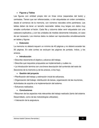  Figuras y Tablas
Las figuras con entidad propia irán en línea única (separadas del texto) y
centradas. Tienen que ser referenciadas, e irán etiquetadas en orden correlativo,
desde el comienzo de la memoria, con números naturales entre paréntesis. Las
tablas deben de tener un tamaño razonable: tablas muy largas con datos muy
simples confunden al lector. Cada fila y columna debe venir etiquetada con una
cabecera explicativa, y con las unidades de medida claramente indicadas, en caso
de ser necesario. Los mismos datos no deben ser reproducidos simultáneamente
en tablas y figuras
 Extensión
La memoria no deberá requerir un mínimo de 40 páginas y no deberá exceder las
50 páginas. En este conteo se excluyen las páginas de portada, índice, y los
anexos.
 Introducción
• Describe claramente el objetivo y alcance del trabajo.
• Describe qué requisitos propuestos se implementado y cuáles no.
• La introducción termina con una breve descripción del contenido del resto de
Secciones de la memoria (y de los anexos, si los hay).
 Gestión del proyecto
• Planificación del trabajo y estimación inicial de esfuerzos.
• Organización del trabajo: distribución de tareas, organización de las reuniones,
Actividades de soporte a la implementación del sistema.
• Esfuerzos realizados.
 Conclusiones
• Resumen de los aspectos más relevantes del trabajo realizado (tanto del sistema
Desarrollado, como de las metodologías utilizadas).
• Valoración de la asignatura.

Adriana Isabel Cabrera Hernández

|

30

 