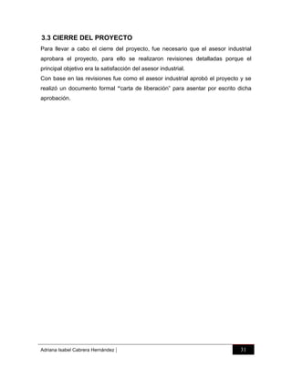 3.3 CIERRE DEL PROYECTO
Para llevar a cabo el cierre del proyecto, fue necesario que el asesor industrial
aprobara el proyecto, para ello se realizaron revisiones detalladas porque el
principal objetivo era la satisfacción del asesor industrial.
Con base en las revisiones fue como el asesor industrial aprobó el proyecto y se
realizó un documento formal “carta de liberación” para asentar por escrito dicha
aprobación.

Adriana Isabel Cabrera Hernández

|

31

 