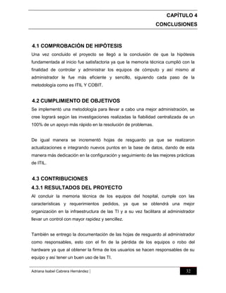 CAPÍTULO 4
CONCLUSIONES

4.1 COMPROBACIÓN DE HIPÓTESIS
Una vez concluido el proyecto se llegó a la conclusión de que la hipótesis
fundamentada al inicio fue satisfactoria ya que la memoria técnica cumplió con la
finalidad de controlar y administrar los equipos de cómputo y así mismo al
administrador le fue más eficiente y sencillo, siguiendo cada paso de la
metodología como es ITIL Y COBIT.

4.2 CUMPLIMIENTO DE OBJETIVOS
Se implementó una metodología para llevar a cabo una mejor administración, se
cree logrará según las investigaciones realizadas la fiabilidad centralizada de un
100% de un apoyo más rápido en la resolución de problemas.

De igual manera se incrementó hojas de resguardo ya que se realizaron
actualizaciones e integrando nuevos puntos en la base de datos, dando de esta
manera más dedicación en la configuración y seguimiento de las mejores prácticas
de ITIL.

4.3 CONTRIBUCIONES
4.3.1 RESULTADOS DEL PROYECTO
Al concluir la memoria técnica de los equipos del hospital, cumple con las
características y requerimientos pedidos, ya que se obtendrá una mejor
organización en la infraestructura de las TI y a su vez facilitara al administrador
llevar un control con mayor rapidez y sencillez.

También se entrego la documentación de las hojas de resguardo al administrador
como responsables, esto con el fin de la pérdida de los equipos o robo del
hardware ya que al obtener la firma de los usuarios se hacen responsables de su
equipo y así tener un buen uso de las TI.
Adriana Isabel Cabrera Hernández

|

32

 