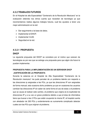 4.3.2 TRABAJOS FUTUROS
En el Hospital de alta Especialidad “Centenario de la Revolución Mexicana” en la
evaluación obtenida nos dimos cuenta que necesitan de tecnología ya que
recomendamos realiza algunos trabajos futuros, cual les ayudara a tener una
mejor administración en la red:
 Dar seguimiento a la base de datos.
 Implementar el DHCP.
 Implementar VLAN
 Seguridad en la red.

4.3.2.1 PROPUESTA
DHCP
La siguiente propuesta del DHCP se considera por el motivo que carecen de
tecnologías es por eso que se estrega una propuesta para que algún día futuro lo
puedan implementar.

PROPUESTA PARA LA IMPLEMENTACIÓN DE UN SERVIDOR DHCP
JUSTIFICACIÓN DE LA PROPUESTA
Durante la estancia en el Hospital de Alta Especialidad “Centenario de la
Revolución mexicana” me pude percatar de un problema latente con respecto a
las direcciones ip asignadas a las PCs, ya que las direcciones IP son asignadas
de forma manual, esto ocasiona dicho problema ya que en ocasiones los usuarios
cambian las direcciones IP sin saber de cierta forma el uso de estas o el problema
que se causa al realizar este cambio, el problema que origina es la duplicidad de
direcciones IP y a su vez un grave problema debido a que el área de informática
tiene que buscar a las 2 PCs que están ocupando la misma IP, el hospital cuenta
con alrededor de 350 PCs y evidentemente es sumamente complicado detectar
cuales son las PCs que originan el problema.

Adriana Isabel Cabrera Hernández

|

33

 