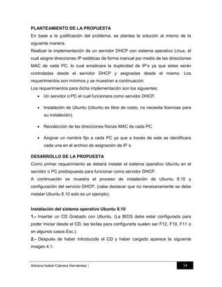 PLANTEAMIENTO DE LA PROPUESTA
En base a la justificación del problema, se plantea la solución al mismo de la
siguiente manera.
Realizar la implementación de un servidor DHCP con sistema operativo Linux, el
cual asigne direcciones IP estáticas de forma manual por medio de las direcciones
MAC de cada PC, lo cual erradicara la duplicidad de IP‟s ya que estas serán
controladas desde el servidor DHCP y asignadas desde el mismo. Los
requerimientos son mínimos y se muestran a continuación.
Los requerimientos para dicha implementación son los siguientes:
 Un servidor o PC el cual funcionara como servidor DHCP.
 Instalación de Ubuntu (Ubuntu es libre de costo, no necesita licencias para
su instalación).
 Recolección de las direcciones físicas MAC de cada PC.
 Asignar un nombre fijo a cada PC ya que a través de este se identificara
cada una en el archivo de asignación de IP´s.
DESARROLLO DE LA PROPUESTA
Como primer requerimiento se deberá instalar el sistema operativo Ubuntu en el
servidor o PC predispuesta para funcionar como servidor DHCP.
A continuación se muestra el proceso de instalación de Ubuntu 8.10 y
configuración del servicio DHCP, (cabe destacar que no necesariamente se debe
instalar Ubuntu 8.10 solo es un ejemplo).

Instalación del sistema operativo Ubuntu 8.10
1.- Insertar un CD Grabado con Ubuntu. (La BIOS debe estar configurada para
poder Iniciar desde el CD, las teclas para configurarla suelen ser F12, F10, F11 o
en algunos casos Esc.).
2.- Después de haber Introducido el CD y haber cargado aparece la siguiente
imagen 4.1.

Adriana Isabel Cabrera Hernández

|

34

 