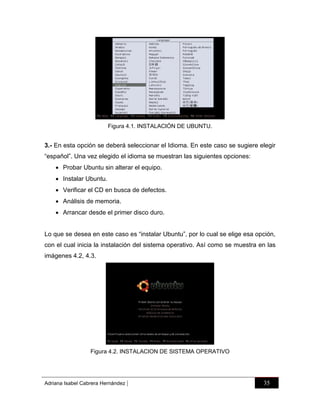 Figura 4.1. INSTALACIÓN DE UBUNTU.

3.- En esta opción se deberá seleccionar el Idioma. En este caso se sugiere elegir
“español”. Una vez elegido el idioma se muestran las siguientes opciones:
 Probar Ubuntu sin alterar el equipo.
 Instalar Ubuntu.
 Verificar el CD en busca de defectos.
 Análisis de memoria.
 Arrancar desde el primer disco duro.
Lo que se desea en este caso es “instalar Ubuntu”, por lo cual se elige esa opción,
con el cual inicia la instalación del sistema operativo. Así como se muestra en las
imágenes 4.2, 4.3.

Figura 4.2. INSTALACION DE SISTEMA OPERATIVO

Adriana Isabel Cabrera Hernández

|

35

 