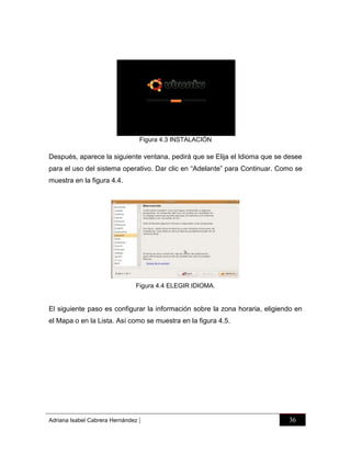 Figura 4.3 INSTALACIÓN

Después, aparece la siguiente ventana, pedirá que se Elija el Idioma que se desee
para el uso del sistema operativo. Dar clic en “Adelante” para Continuar. Como se
muestra en la figura 4.4.

Figura 4.4 ELEGIR IDIOMA.

El siguiente paso es configurar la información sobre la zona horaria, eligiendo en
el Mapa o en la Lista. Así como se muestra en la figura 4.5.

Adriana Isabel Cabrera Hernández

|

36

 