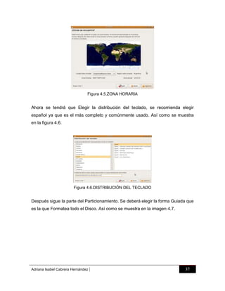 Figura 4.5.ZONA HORARIA

Ahora se tendrá que Elegir la distribución del teclado, se recomienda elegir
español ya que es el más completo y comúnmente usado. Así como se muestra
en la figura 4.6.

Figura 4.6.DISTRIBUCIÓN DEL TECLADO

Después sigue la parte del Particionamiento. Se deberá elegir la forma Guiada que
es la que Formatea todo el Disco. Así como se muestra en la imagen 4.7.

Adriana Isabel Cabrera Hernández

|

37

 