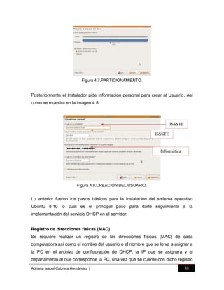 Figura 4.7.PARTICIONAMIENTO.

Posteriormente el Instalador pide Información personal para crear al Usuario, Así
como se muestra en la imagen 4.8.

ISSSTE
ISSSTE

Informática

Figura 4.8.CREACIÓN DEL USUARIO.

Lo anterior fueron los pasos básicos para la instalación del sistema operativo
Ubuntu 8.10 lo cual es el principal paso para darle seguimiento a la
implementación del servicio DHCP en el servidor.

Registro de direcciones físicas (MAC)
Se requiere realizar un registro de las direcciones físicas (MAC) de cada
computadora así como el nombre del usuario o el nombre que se le va a asignar a
la PC en el archivo de configuración de DHCP, la IP que se asignara y el
departamento al que corresponde la PC, una vez que se cuente con dicho registro
Adriana Isabel Cabrera Hernández

|

38

 