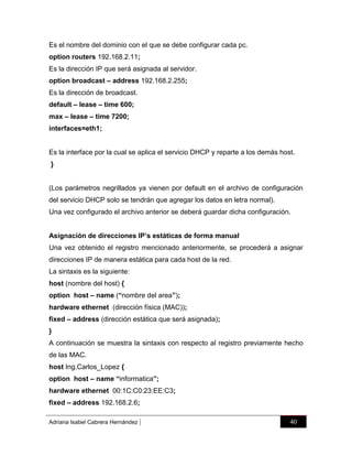 Es el nombre del dominio con el que se debe configurar cada pc.
option routers 192.168.2.11;
Es la dirección IP que será asignada al servidor.
option broadcast – address 192.168.2.255;
Es la dirección de broadcast.
default – lease – time 600;
max – lease – time 7200;
interfaces=eth1;

Es la interface por la cual se aplica el servicio DHCP y reparte a los demás host.
}

(Los parámetros negrillados ya vienen por default en el archivo de configuración
del servicio DHCP solo se tendrán que agregar los datos en letra normal).
Una vez configurado el archivo anterior se deberá guardar dicha configuración.
Asignación de direcciones IP’s estáticas de forma manual
Una vez obtenido el registro mencionado anteriormente, se procederá a asignar
direcciones IP de manera estática para cada host de la red.
La sintaxis es la siguiente:
host (nombre del host) {
option host – name (“nombre del area”);
hardware ethernet (dirección física (MAC));
fixed – address (dirección estática que será asignada);
}
A continuación se muestra la sintaxis con respecto al registro previamente hecho
de las MAC.
host Ing.Carlos_Lopez {
option host – name “informatica”;
hardware ethernet 00:1C:C0:23:EE:C3;
fixed – address 192.168.2.6;
Adriana Isabel Cabrera Hernández

|

40

 