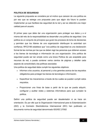 POLITICA DE SEGURIDAD
La siguiente propuesta se considera por el motivo que carecen de una política es
por eso que se estrega una propuesta para que algún día futuro lo puedan
implementar ya que facilitara las seguridad de la red y así se obtendrá una mejor
calidad para el usuario.

El primer paso que debe dar una organización para proteger sus datos y a sí
misma del reto de la responsabilidad es desarrollar una política de seguridad. Una
política es un conjunto de principios que guían los procesos de toma de decisiones
y permiten que los líderes de una organización distribuyan la autoridad con
confianza. RFC2196 establece que "una política de seguridad es una declaración
formal de las normas por las que se deben regir las personas que obtienen acceso
a los bienes de tecnología e información de una organización. Una política de
seguridad puede ser tan simple como una breve Política de uso aceptable para
recursos de red, o puede contener varios cientos de páginas y detallar cada
aspecto de conectividad y las políticas asociadas
Una política de seguridad debe cumplir los siguientes objetivos:


Informar a los usuarios, al personal y a los gerentes acerca de los requisitos
obligatorios para proteger los bienes de tecnología e información.



Especificar los mecanismos a través de los cuales se pueden cumplir estos
requisitos.



Proporcionar una línea de base a partir de la que se pueda adquirir,
configurar y auditar redes y sistemas informáticos para que cumplan la
política.

Definir una política de seguridad puede ser desalentador si se hace sin
orientación. Es por ello que la Organización Internacional para la Estandarización
(ISO) y la Comisión Electrotécnica Internacional (IEC) han publicado un
documento norma de seguridad denominado ISO/IEC 27002

Adriana Isabel Cabrera Hernández

|

42

 